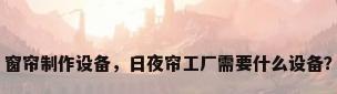 窗帘制作设备，日夜帘工厂需要什么设备？