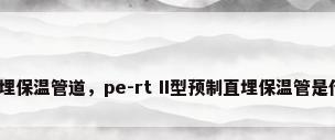预制直埋保温管道，pe-rt II型预制直埋保温管是什么管？