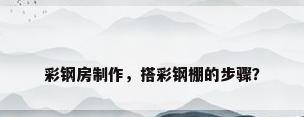 彩钢房制作，搭彩钢棚的步骤？
