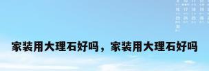 家装用大理石好吗，家装用大理石好吗