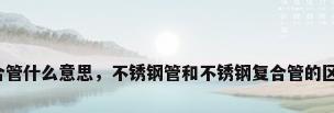 不锈钢复合管什么意思，不锈钢管和不锈钢复合管的区别是哪些？