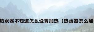 电热水器不知道怎么设置加热（热水器怎么加热）