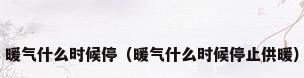 暖气什么时候停（暖气什么时候停止供暖）
