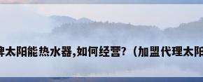 欲加盟代理某品牌太阳能热水器,如何经营?（加盟代理太阳能热水器赚钱吗）