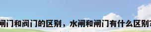 闸门和阀门的区别，水闸和闸门有什么区别？