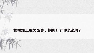 钢材加工费怎么算，钢构厂计件怎么算？