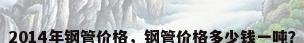 2014年钢管价格，钢管价格多少钱一吨？