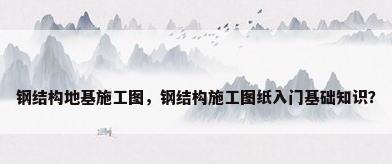 钢结构地基施工图，钢结构施工图纸入门基础知识？