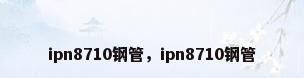 ipn8710钢管，ipn8710钢管