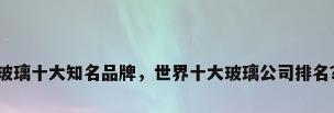 玻璃十大知名品牌，世界十大玻璃公司排名？