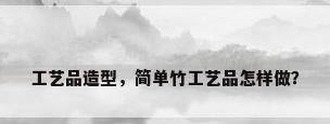 工艺品造型，简单竹工艺品怎样做？