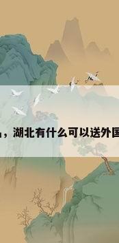 湖北特色手工艺品，湖北有什么可以送外国朋友的特色礼品？