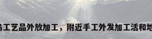 青岛工艺品外放加工，附近手工外发加工活和地址？
