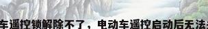 电动车遥控锁解除不了，电动车遥控启动后无法关闭？