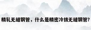 精轧无缝钢管，什么是精密冷拔无缝钢管？
