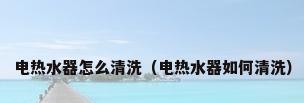 电热水器怎么清洗（电热水器如何清洗）