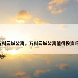 万科云城公寓，万科云城公寓值得投资吗？