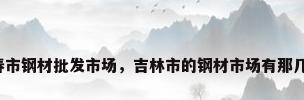 长春市钢材批发市场，吉林市的钢材市场有那几个？
