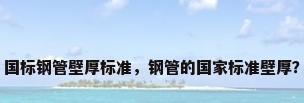 国标钢管壁厚标准，钢管的国家标准壁厚？