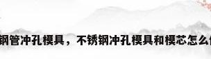 不锈钢管冲孔模具，不锈钢冲孔模具和模芯怎么修复？