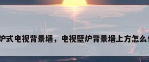 壁炉式电视背景墙，电视壁炉背景墙上方怎么包？