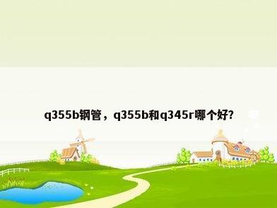 q355b钢管，q355b和q345r哪个好？