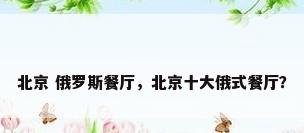 北京 俄罗斯餐厅，北京十大俄式餐厅？
