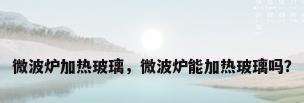 微波炉加热玻璃，微波炉能加热玻璃吗？