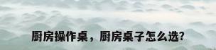 厨房操作桌，厨房桌子怎么选？