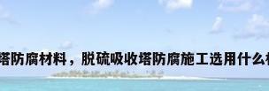 脱硫塔防腐材料，脱硫吸收塔防腐施工选用什么材料？
