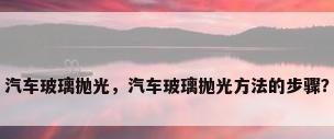 汽车玻璃抛光，汽车玻璃抛光方法的步骤？