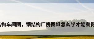 钢结构车间图，钢结构厂房图纸怎么学才能看得懂？