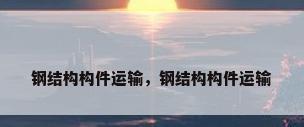 钢结构构件运输，钢结构构件运输
