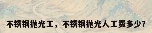 不锈钢抛光工，不锈钢抛光人工费多少？