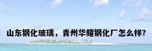 山东钢化玻璃，青州华耀钢化厂怎么样？