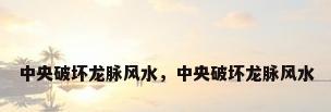 中央破坏龙脉风水，中央破坏龙脉风水