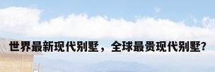 世界最新现代别墅，全球最贵现代别墅？