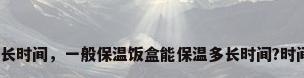 保温饭盒能保温多长时间，一般保温饭盒能保温多长时间?时间长了会不会坏掉？