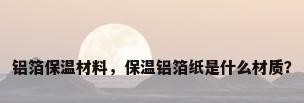 铝箔保温材料，保温铝箔纸是什么材质？
