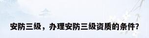 安防三级，办理安防三级资质的条件？