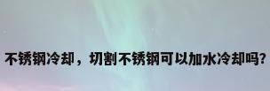 不锈钢冷却，切割不锈钢可以加水冷却吗？