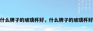 什么牌子的玻璃杯好，什么牌子的玻璃杯好