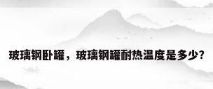 玻璃钢卧罐，玻璃钢罐耐热温度是多少？