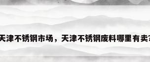 天津不锈钢市场，天津不锈钢废料哪里有卖？