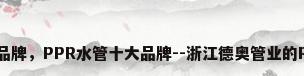 ppr给水管材品牌，PPR水管十大品牌--浙江德奥管业的PPR排名第几？