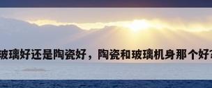 玻璃好还是陶瓷好，陶瓷和玻璃机身那个好？