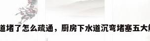厨房下水道堵了怎么疏通，厨房下水道沉弯堵塞五大解决妙招？