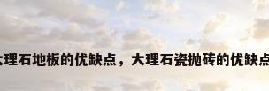 大理石地板的优缺点，大理石瓷抛砖的优缺点？