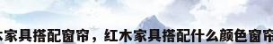 欧式红木家具搭配窗帘，红木家具搭配什么颜色窗帘效果好？