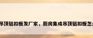 集成吊顶铝扣板发厂家，厨房集成吊顶铝扣板怎么选？